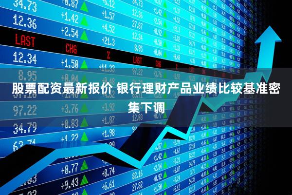 股票配资最新报价 银行理财产品业绩比较基准密集下调