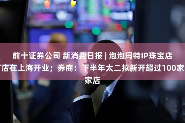 前十证券公司 新消费日报 | 泡泡玛特IP珠宝店首店在上海开业；券商：下半年太二拟新开超过100家店