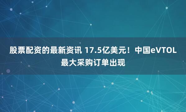股票配资的最新资讯 17.5亿美元！中国eVTOL最大采购订单出现