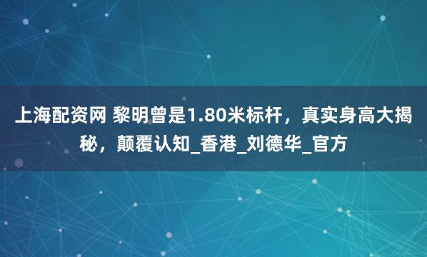 上海配资网 黎明曾是1.80米标杆，真实身高大揭秘，颠覆认知_香港_刘德华_官方