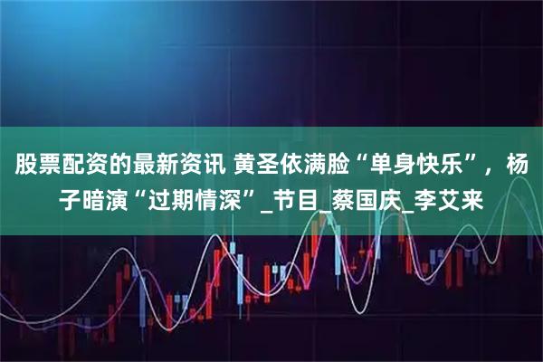 股票配资的最新资讯 黄圣依满脸“单身快乐”，杨子暗演“过期情深”_节目_蔡国庆_李艾来