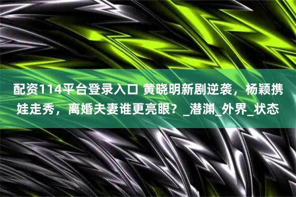 配资114平台登录入口 黄晓明新剧逆袭，杨颖携娃走秀，离婚夫妻谁更亮眼？_潜渊_外界_状态