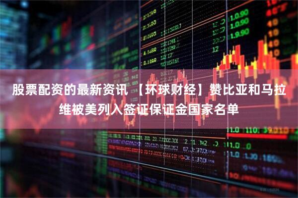 股票配资的最新资讯 【环球财经】赞比亚和马拉维被美列入签证保证金国家名单