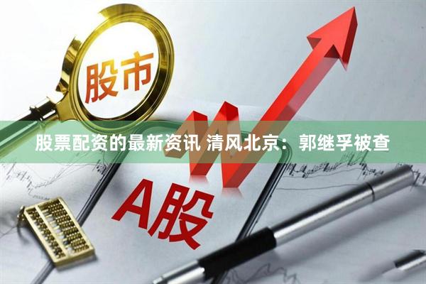 股票配资的最新资讯 清风北京：郭继孚被查