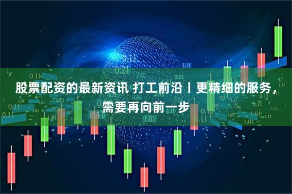 股票配资的最新资讯 打工前沿丨更精细的服务，需要再向前一步