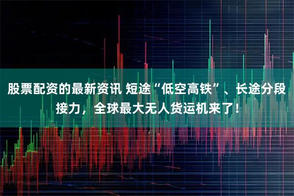 股票配资的最新资讯 短途“低空高铁”、长途分段接力，全球最大无人货运机来了！