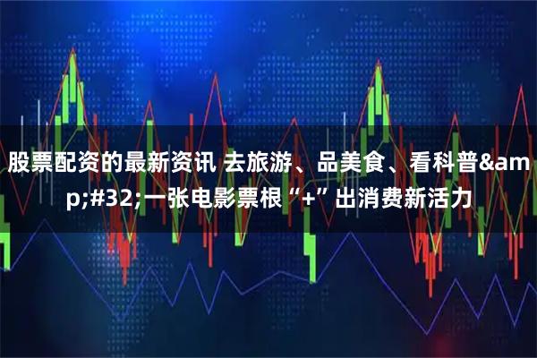 股票配资的最新资讯 去旅游、品美食、看科普 一张电影票根“+”出消费新活力