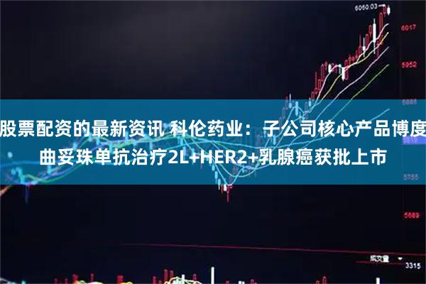 股票配资的最新资讯 科伦药业：子公司核心产品博度曲妥珠单抗治疗2L+HER2+乳腺癌获批上市