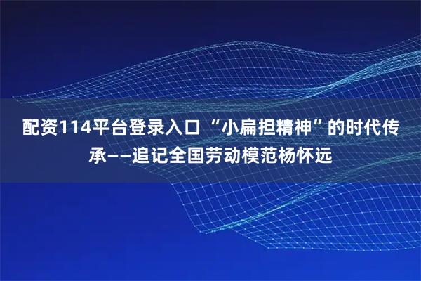 配资114平台登录入口 “小扁担精神”的时代传承——追记全国劳动模范杨怀远