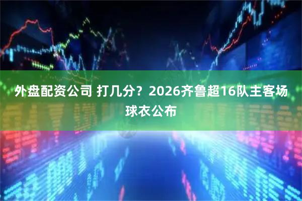 外盘配资公司 打几分？2026齐鲁超16队主客场球衣公布