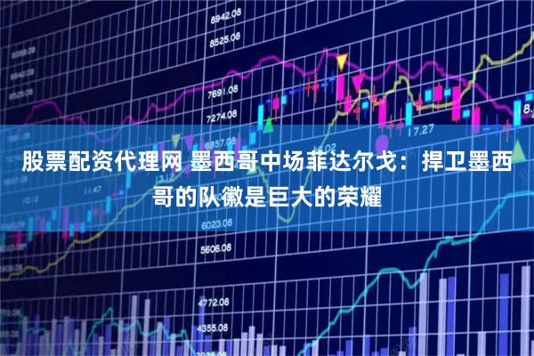 股票配资代理网 墨西哥中场菲达尔戈：捍卫墨西哥的队徽是巨大的荣耀